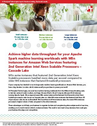 Achieve higher data throughput for your Apache
Spark machine learning workloads with M5n
instances for Amazon Web Services featuring
2nd Generation Intel Xeon Scalable Processors –
Cascade Lake
M5n series instances that featured 2nd Generation Intel Xeon
Scalable processors handled more data per second compared to
older M4 instances that featured Broadwell processors
If your company has decided to run its large-scale machine learning workloads on Amazon Web Services, you
have a big decision to make: which instances will you purchase to power your work?
At Principled Technologies, we used two machine learning workloads from the HiBench benchmarking suite
to test two series of small, medium, and large Amazon Elastic Cloud Compute (Amazon EC2) instances
running Apache Spark. We compared newer M5n series instances that featured 2nd Generation Intel Xeon
Scalable processors—also known as Cascade Lake—to older M4 series instances that featured Intel Xeon E5
v4 processors—also known as Broadwell. We found that at all three instance sizes, the newer M5n instances
processed a higher volume of data compared to the older instances.
These advantages could help your business to organize its data and complete big data analysis work in less time,
enabling you to reach mission-critical conclusions faster. This could in turn lead to key decisions that could give
your business the edge over competitors.
Small instances:
Process data at up
to 1.57x the rate
Medium instances:
Process data at up
to 1.42x the rate
Large instances:
Process data at up
to 1.72x the rate
Achieve higher data throughput for your Apache Spark machine learning workloads with M5n instances for
Amazon Web Services featuring 2nd Generation Intel Xeon Scalable Processors – Cascade Lake
December 2020
A Principled Technologies report: Hands-on testing. Real-world results.
 