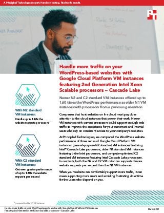 Handle more traffic on your
WordPress-based websites with
Google Cloud Platform VM instances
featuring 2nd Generation Intel Xeon
Scalable processors – Cascade Lake
Newer N2 and C2 standard VM instances offered up to
1.60 times the WordPress performance as older N1 VM
instances with processors from a previous generation
Companies that host websites on the cloud must pay close
attention to the cloud instances that power their work. Newer
VM instances with current processors could support enough web
traffic to improve the experience for your customers and internal
users who rely on consistent access to your company’s websites.
At Principled Technologies, we compared the WordPress website
performance of three series of Google Cloud Platform VM
instances: general-purpose N2 standard VM instances featuring
Intel®
Cascade Lake processors, older N1 standard VM instances
featuring older Intel processors, and compute-optimized C2
standard VM instances featuring Intel Cascade Lake processors.
In our tests, both the N2 and C2 VM instances supported more
website requests per second than the N1 VM instances.
When your website can comfortably support more traffic, it can
mean supporting more users and avoiding frustrating downtime
for the users who depend on you.
With C2 standard
VM instances:
Get even greater performance
of up to 1.60x the website
requests per second
*compared to older N1 VM instances
With N2 standard
VM instances:
Handle up to 1.42x the
website requests per second*
Handle more traffic on your WordPress-based websites with Google Cloud Platform VM instances
featuring 2nd Generation Intel Xeon Scalable processors – Cascade Lake
March 2021
A Principled Technologies report: Hands-on testing. Real-world results.
 
