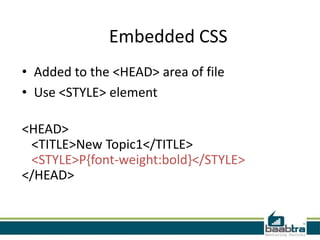 Embedded CSS
• Added to the <HEAD> area of file
• Use <STYLE> element

<HEAD>
 <TITLE>New Topic1</TITLE>
 <STYLE>P{font-weight:bold}</STYLE>
</HEAD>
 