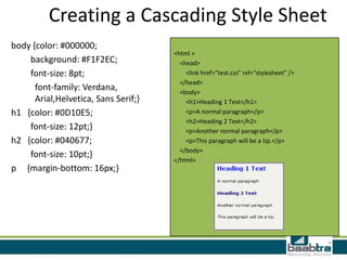 Creating a Cascading Style Sheet
body {color: #000000;
                                      <html >
    background: #F1F2EC;                <head>
    font-size: 8pt;                       <link href="test.css" rel="stylesheet" />
                                        </head>
      font-family: Verdana,             <body>
      Arial,Helvetica, Sans Serif;}       <h1>Heading 1 Text</h1>
h1 {color: #0D10E5;                       <p>A normal paragraph</p>
                                          <h2>Heading 2 Text</h2>
    font-size: 12pt;}                     <p>Another normal paragraph</p>
h2 {color: #040677;                       <p>This paragraph will be a tip.</p>
                                        </body>
    font-size: 10pt;}
                                      </html>
p {margin-bottom: 16px;}
 