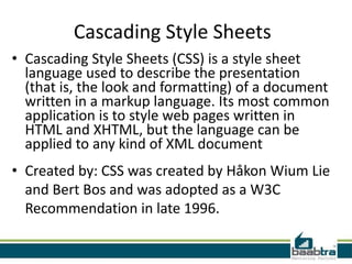 Cascading Style Sheets
• Cascading Style Sheets (CSS) is a style sheet
  language used to describe the presentation
  (that is, the look and formatting) of a document
  written in a markup language. Its most common
  application is to style web pages written in
  HTML and XHTML, but the language can be
  applied to any kind of XML document
• Created by: CSS was created by Håkon Wium Lie
  and Bert Bos and was adopted as a W3C
  Recommendation in late 1996.
 