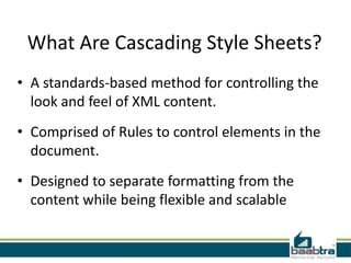 What Are Cascading Style Sheets?
• A standards-based method for controlling the
  look and feel of XML content.
• Comprised of Rules to control elements in the
  document.
• Designed to separate formatting from the
  content while being flexible and scalable
 
