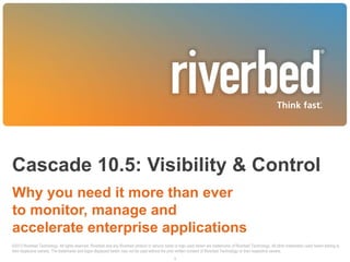 Cascade 10.5: Visibility & Control
Why you need it more than ever
to monitor, manage and
accelerate enterprise applications
©2013 Riverbed Technology. All rights reserved. Riverbed and any Riverbed product or service name or logo used herein are trademarks of Riverbed Technology. All other trademarks used herein belong to
their respective owners. The trademarks and logos displayed herein may not be used without the prior written consent of Riverbed Technology or their respective owners.
1

 