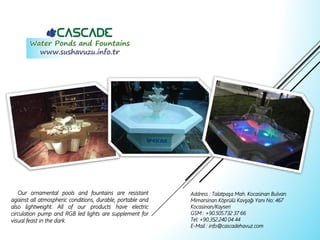 Our ornamental pools and fountains are resistant
against all atmospheric conditions, durable, portable and
also lightweight. All of our products have electric
circulation pump and RGB led lights are supplement for
visual feast in the dark.
Address : Talatpaşa Mah. Kocasinan Bulvarı
Mimarsinan Köprülü Kavşağı Yanı No: 467
Kocasinan/Kayseri
GSM : +90.505.732 37 66
Tel: +90.352.240 04 44
E-Mail : info@cascadehavuz.com
 