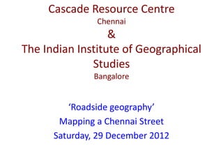 Cascade Resource Centre
               Chennai
                  &
The Indian Institute of Geographical
              Studies
               Bangalore


         ‘Roadside geography’
       Mapping a Chennai Street
      Saturday, 29 December 2012
 