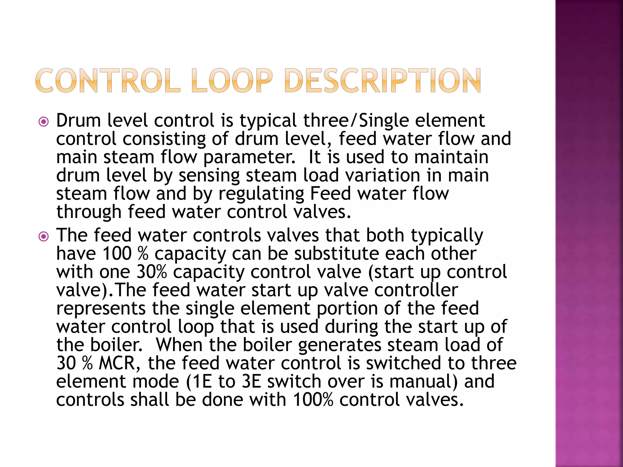  Drum level control is typical three/Single element
control consisting of drum level, feed water flow and
main steam flow parameter. It is used to maintain
drum level by sensing steam load variation in main
steam flow and by regulating Feed water flow
through feed water control valves.
 The feed water controls valves that both typically
have 100 % capacity can be substitute each other
with one 30% capacity control valve (start up control
valve).The feed water start up valve controller
represents the single element portion of the feed
water control loop that is used during the start up of
the boiler. When the boiler generates steam load of
30 % MCR, the feed water control is switched to three
element mode (1E to 3E switch over is manual) and
controls shall be done with 100% control valves.
 