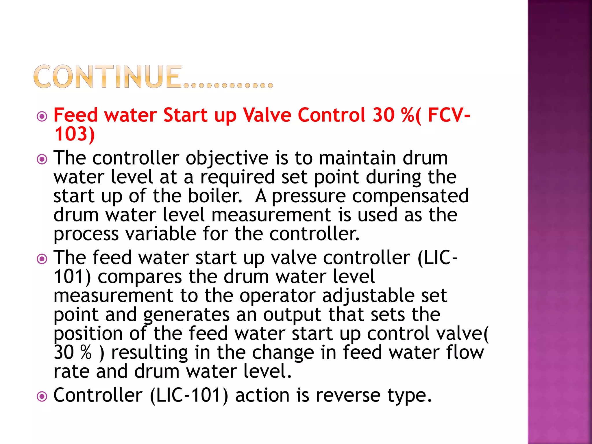  Feed water Start up Valve Control 30 %( FCV-
103)
 The controller objective is to maintain drum
water level at a required set point during the
start up of the boiler. A pressure compensated
drum water level measurement is used as the
process variable for the controller.
 The feed water start up valve controller (LIC-
101) compares the drum water level
measurement to the operator adjustable set
point and generates an output that sets the
position of the feed water start up control valve(
30 % ) resulting in the change in feed water flow
rate and drum water level.
 Controller (LIC-101) action is reverse type.
 