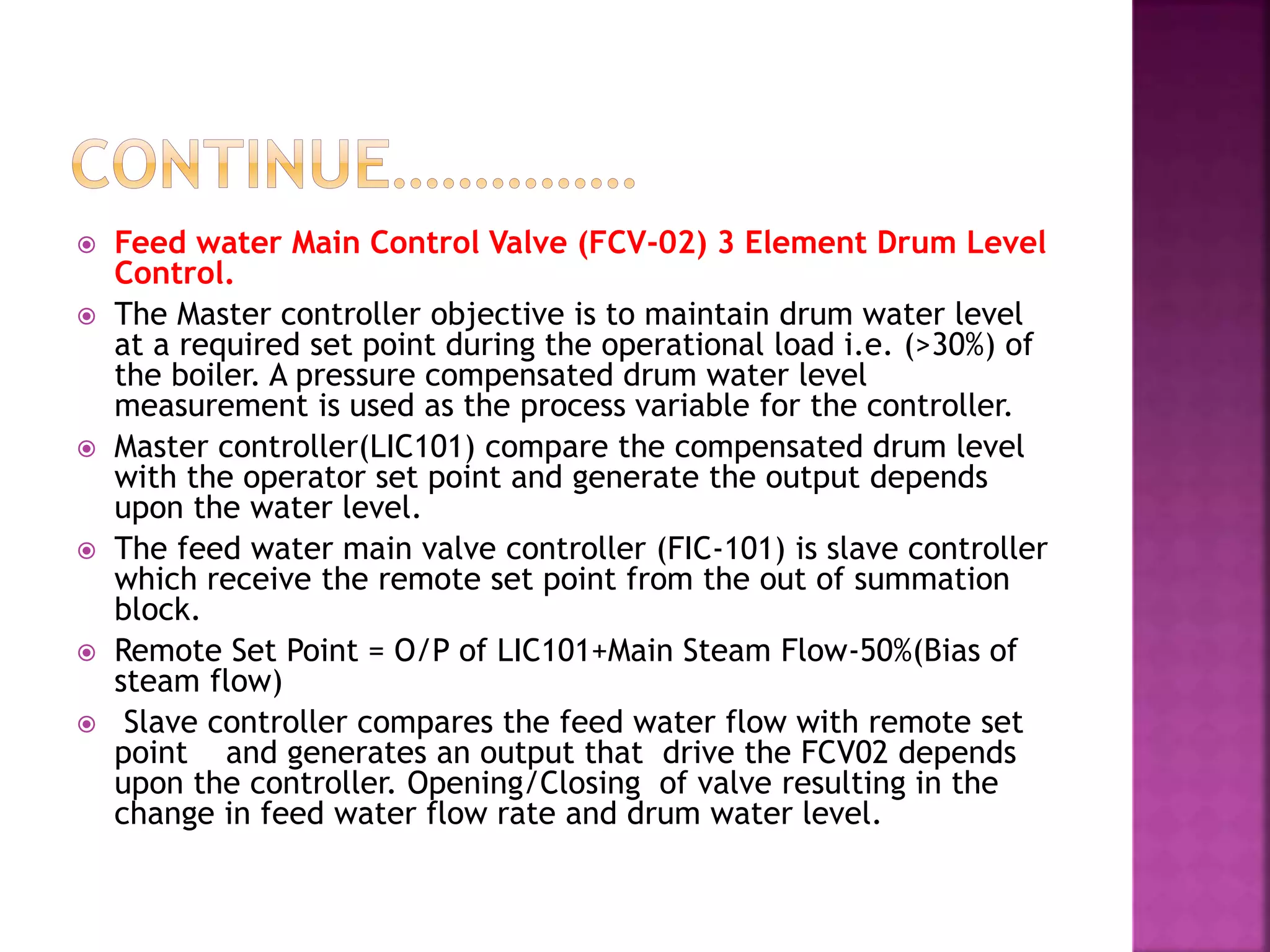  Feed water Main Control Valve (FCV-02) 3 Element Drum Level
Control.
 The Master controller objective is to maintain drum water level
at a required set point during the operational load i.e. (>30%) of
the boiler. A pressure compensated drum water level
measurement is used as the process variable for the controller.
 Master controller(LIC101) compare the compensated drum level
with the operator set point and generate the output depends
upon the water level.
 The feed water main valve controller (FIC-101) is slave controller
which receive the remote set point from the out of summation
block.
 Remote Set Point = O/P of LIC101+Main Steam Flow-50%(Bias of
steam flow)
 Slave controller compares the feed water flow with remote set
point and generates an output that drive the FCV02 depends
upon the controller. Opening/Closing of valve resulting in the
change in feed water flow rate and drum water level.
 
