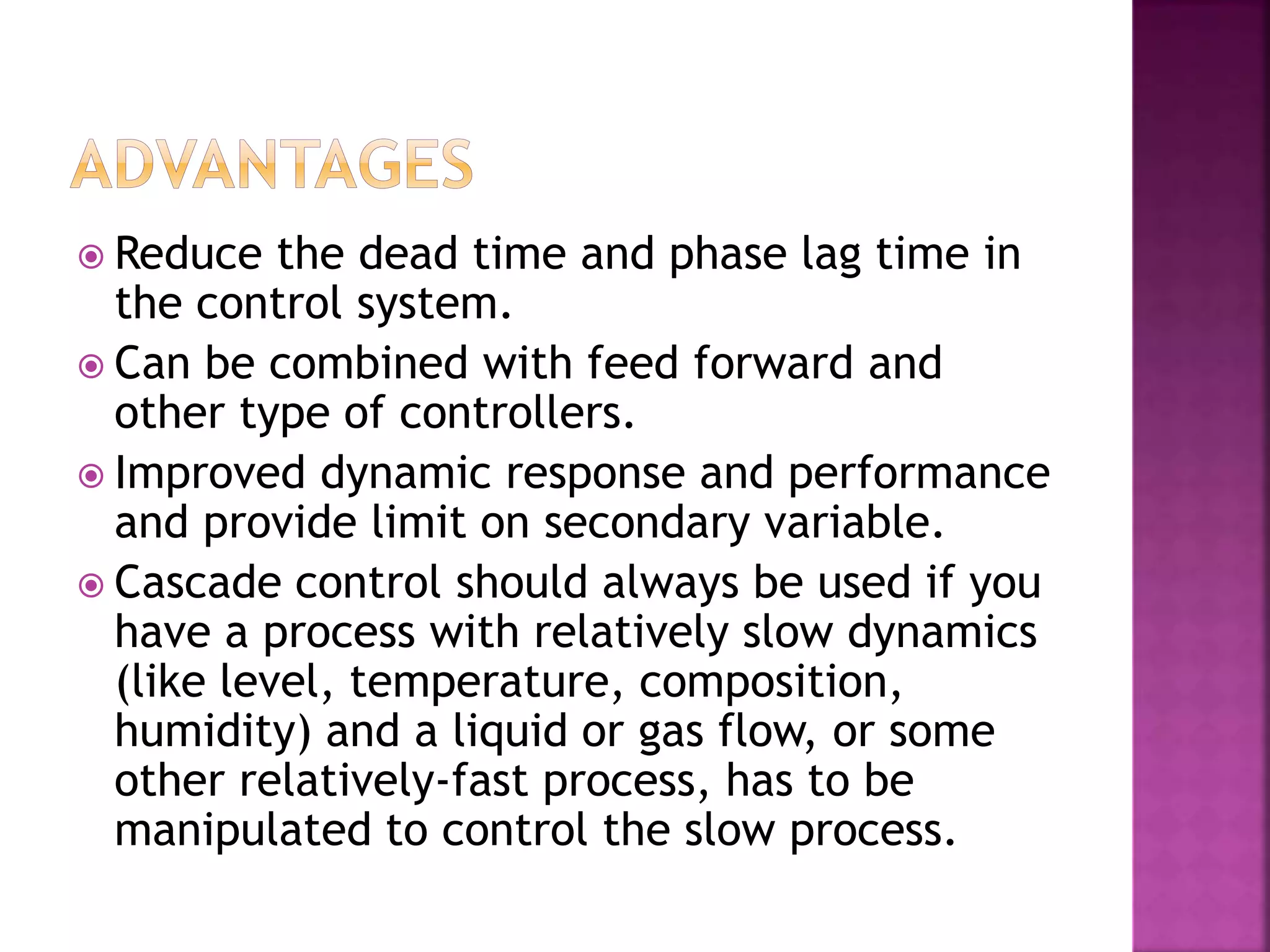  Reduce the dead time and phase lag time in
the control system.
 Can be combined with feed forward and
other type of controllers.
 Improved dynamic response and performance
and provide limit on secondary variable.
 Cascade control should always be used if you
have a process with relatively slow dynamics
(like level, temperature, composition,
humidity) and a liquid or gas flow, or some
other relatively-fast process, has to be
manipulated to control the slow process.
 