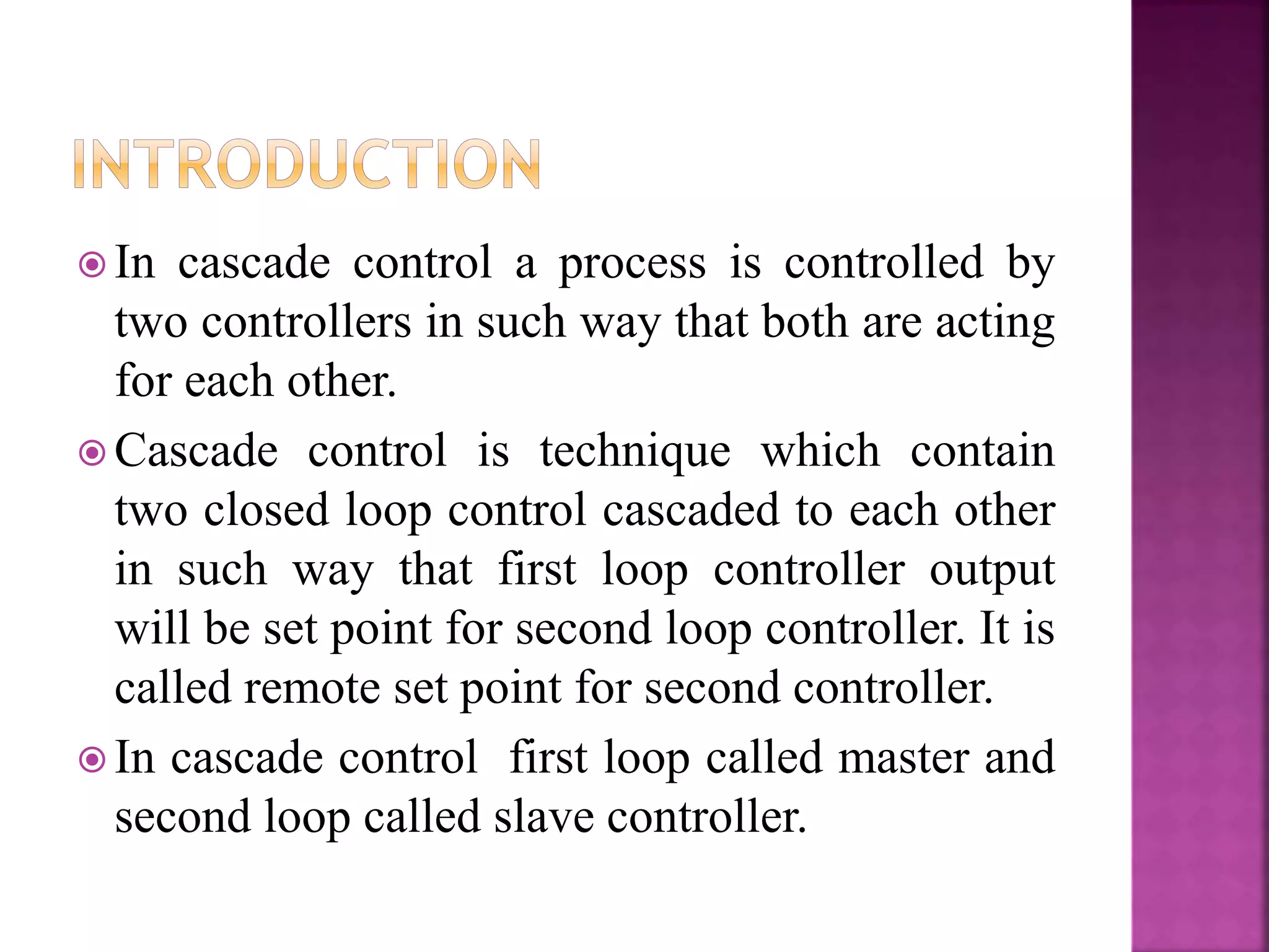  In cascade control a process is controlled by
two controllers in such way that both are acting
for each other.
 Cascade control is technique which contain
two closed loop control cascaded to each other
in such way that first loop controller output
will be set point for second loop controller. It is
called remote set point for second controller.
 In cascade control first loop called master and
second loop called slave controller.
 
