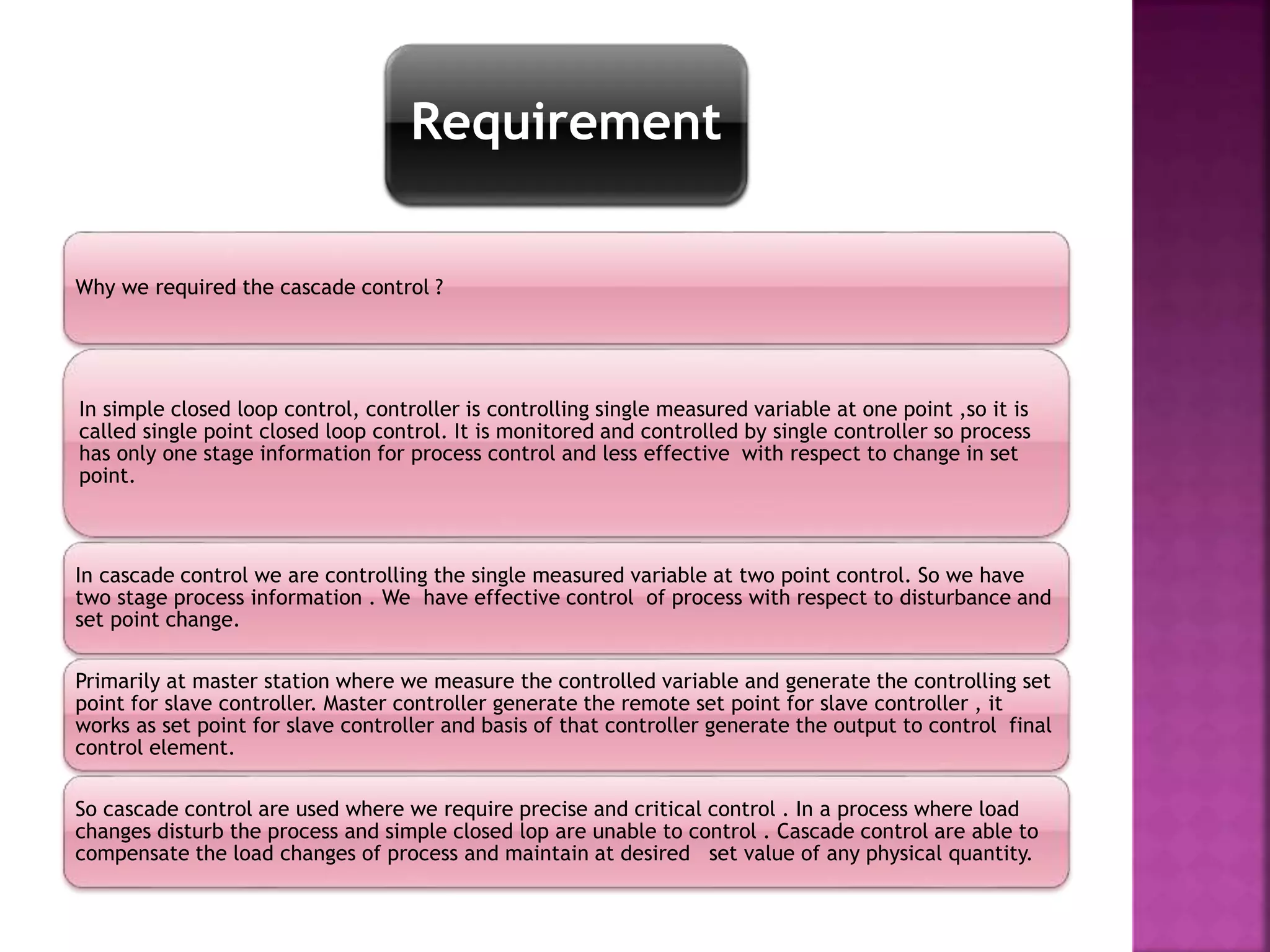 Requirement
Why we required the cascade control ?
In simple closed loop control, controller is controlling single measured variable at one point ,so it is
called single point closed loop control. It is monitored and controlled by single controller so process
has only one stage information for process control and less effective with respect to change in set
point.
In cascade control we are controlling the single measured variable at two point control. So we have
two stage process information . We have effective control of process with respect to disturbance and
set point change.
Primarily at master station where we measure the controlled variable and generate the controlling set
point for slave controller. Master controller generate the remote set point for slave controller , it
works as set point for slave controller and basis of that controller generate the output to control final
control element.
So cascade control are used where we require precise and critical control . In a process where load
changes disturb the process and simple closed lop are unable to control . Cascade control are able to
compensate the load changes of process and maintain at desired set value of any physical quantity.
 