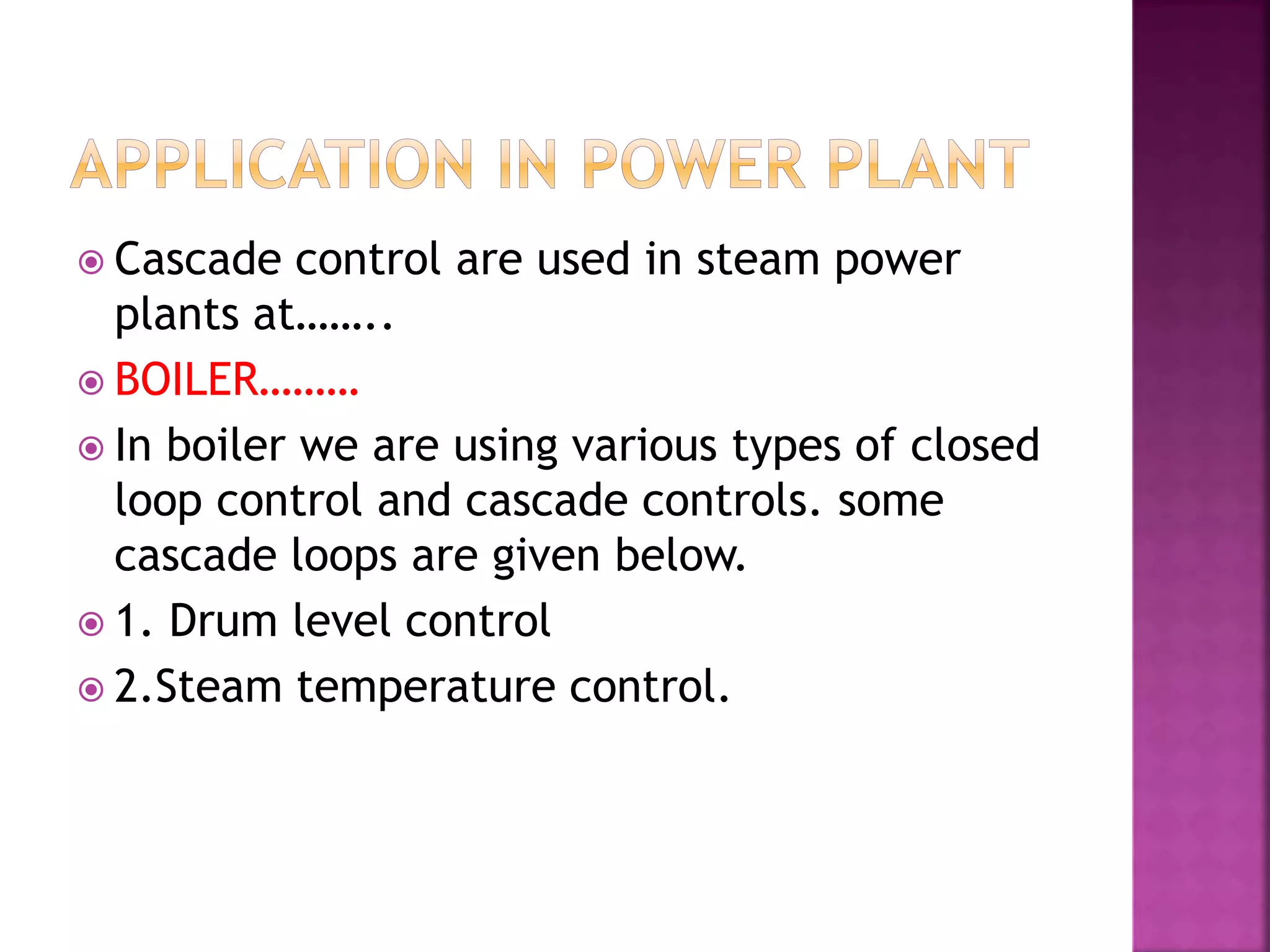  Cascade control are used in steam power
plants at……..
 BOILER………
 In boiler we are using various types of closed
loop control and cascade controls. some
cascade loops are given below.
 1. Drum level control
 2.Steam temperature control.
 