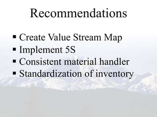 Recommendations
 Create Value Stream Map
 Implement 5S
 Consistent material handler
 Standardization of inventory
 