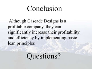 Conclusion
 Although Cascade Designs is a
profitable company, they can
significantly increase their profitability
and efficiency by implementing basic
lean principles


           Questions?
 