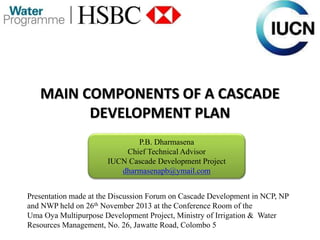 MAIN COMPONENTS OF A CASCADE
DEVELOPMENT PLAN
P.B. Dharmasena
Chief Technical Advisor
IUCN Cascade Development Project
dharmasenapb@ymail.com
Presentation made at the Discussion Forum on Cascade Development in NCP, NP
and NWP held on 26th November 2013 at the Conference Room of the
Uma Oya Multipurpose Development Project, Ministry of Irrigation & Water
Resources Management, No. 26, Jawatte Road, Colombo 5
 