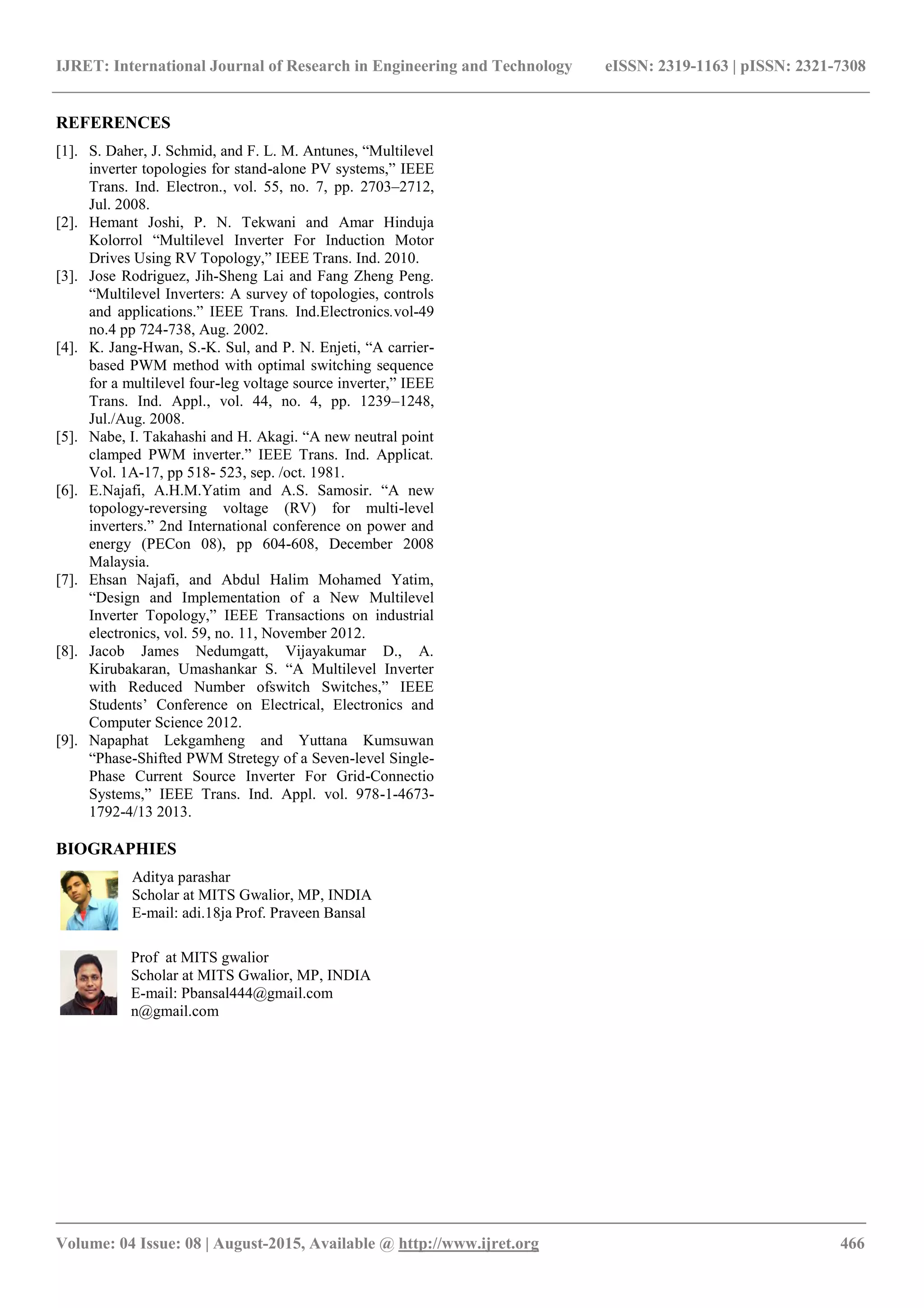 IJRET: International Journal of Research in Engineering and Technology eISSN: 2319-1163 | pISSN: 2321-7308
_______________________________________________________________________________________
Volume: 04 Issue: 08 | August-2015, Available @ http://www.ijret.org 466
REFERENCES
[1]. S. Daher, J. Schmid, and F. L. M. Antunes, “Multilevel
inverter topologies for stand-alone PV systems,” IEEE
Trans. Ind. Electron., vol. 55, no. 7, pp. 2703–2712,
Jul. 2008.
[2]. Hemant Joshi, P. N. Tekwani and Amar Hinduja
Kolorrol “Multilevel Inverter For Induction Motor
Drives Using RV Topology,” IEEE Trans. Ind. 2010.
[3]. Jose Rodriguez, Jih-Sheng Lai and Fang Zheng Peng.
“Multilevel Inverters: A survey of topologies, controls
and applications.” IEEE Trans. Ind.Electronics.vol-49
no.4 pp 724-738, Aug. 2002.
[4]. K. Jang-Hwan, S.-K. Sul, and P. N. Enjeti, “A carrier-
based PWM method with optimal switching sequence
for a multilevel four-leg voltage source inverter,” IEEE
Trans. Ind. Appl., vol. 44, no. 4, pp. 1239–1248,
Jul./Aug. 2008.
[5]. Nabe, I. Takahashi and H. Akagi. “A new neutral point
clamped PWM inverter.” IEEE Trans. Ind. Applicat.
Vol. 1A-17, pp 518- 523, sep. /oct. 1981.
[6]. E.Najafi, A.H.M.Yatim and A.S. Samosir. “A new
topology-reversing voltage (RV) for multi-level
inverters.” 2nd International conference on power and
energy (PECon 08), pp 604-608, December 2008
Malaysia.
[7]. Ehsan Najafi, and Abdul Halim Mohamed Yatim,
“Design and Implementation of a New Multilevel
Inverter Topology,” IEEE Transactions on industrial
electronics, vol. 59, no. 11, November 2012.
[8]. Jacob James Nedumgatt, Vijayakumar D., A.
Kirubakaran, Umashankar S. “A Multilevel Inverter
with Reduced Number ofswitch Switches,” IEEE
Students’ Conference on Electrical, Electronics and
Computer Science 2012.
[9]. Napaphat Lekgamheng and Yuttana Kumsuwan
“Phase-Shifted PWM Stretegy of a Seven-level Single-
Phase Current Source Inverter For Grid-Connectio
Systems,” IEEE Trans. Ind. Appl. vol. 978-1-4673-
1792-4/13 2013.
BIOGRAPHIES
Aditya parashar
Scholar at MITS Gwalior, MP, INDIA
E-mail: adi.18ja Prof. Praveen Bansal
Prof at MITS gwalior
Scholar at MITS Gwalior, MP, INDIA
E-mail: Pbansal444@gmail.com
n@gmail.com
 
