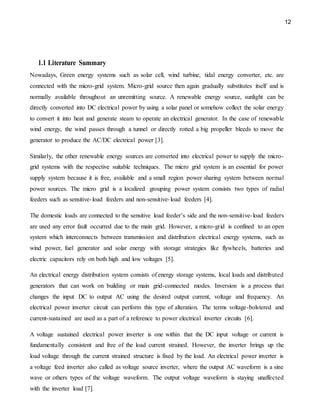 12
1.1 Literature Summary
Nowadays, Green energy systems such as solar cell, wind turbine, tidal energy converter, etc. are
connected with the micro-grid system. Micro-grid source then again gradually substitutes itself and is
normally available throughout an unremitting source. A renewable energy source, sunlight can be
directly converted into DC electrical power by using a solar panel or somehow collect the solar energy
to convert it into heat and generate steam to operate an electrical generator. In the case of renewable
wind energy, the wind passes through a tunnel or directly rotted a big propeller bleeds to move the
generator to produce the AC/DC electrical power [3].
Similarly, the other renewable energy sources are converted into electrical power to supply the micro-
grid systems with the respective suitable techniques. The micro grid system is an essential for power
supply system because it is free, available and a small region power sharing system between normal
power sources. The micro grid is a localized grouping power system consists two types of radial
feeders such as sensitive-load feeders and non-sensitive-load feeders [4].
The domestic loads are connected to the sensitive load feeder’s side and the non-sensitive-load feeders
are used any error fault occurred due to the main grid. However, a micro-grid is confined to an open
system which interconnects between transmission and distribution electrical energy systems, such as
wind power, fuel generator and solar energy with storage strategies like flywheels, batteries and
electric capacitors rely on both high and low voltages [5].
An electrical energy distribution system consists of energy storage systems, local loads and distributed
generators that can work on building or main grid-connected modes. Inversion is a process that
changes the input DC to output AC using the desired output current, voltage and frequency. An
electrical power inverter circuit can perform this type of alteration. The terms voltage-bolstered and
current-sustained are used as a part of a reference to power electrical inverter circuits [6].
A voltage sustained electrical power inverter is one within that the DC input voltage or current is
fundamentally consistent and free of the load current strained. However, the inverter brings up the
load voltage through the current strained structure is fixed by the load. An electrical power inverter is
a voltage feed inverter also called as voltage source inverter, where the output AC waveform is a sine
wave or others types of the voltage waveform. The output voltage waveform is staying unaffected
with the inverter load [7].
 