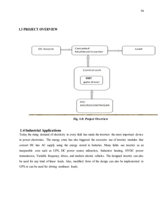 14
1.3 PROJECT OVERVIEW
Fig. 1.0: Project Overview
1.4 Industrial Applications
Today the rising demand of electricity in every field has made the inverters the more important device
in power electronics. The energy crisis has also triggered the excessive use of inverter modules that
convert DC into AC supply using the energy stored in batteries. Many fields use inverter as an
inseparable core such as UPS, DC power source utilization, Induction heating, HVDC power
transmission, Variable frequency drives, and modern electric vehicles. The designed inverter can also
be used for any kind of linear loads. Also, modified form of the design can also be implemented in
UPS or can be used for driving nonlinear loads.
 