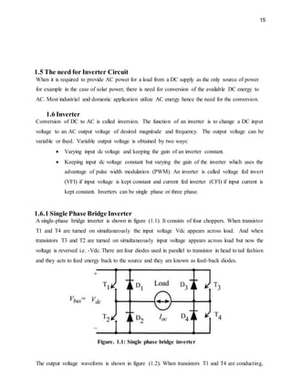 15
1.5 The need for Inverter Circuit
When it is required to provide AC power for a load from a DC supply as the only source of power
for example in the case of solar power, there is need for conversion of the available DC energy to
AC. Most industrial and domestic application utilize AC energy hence the need for the conversion.
1.6 Inverter
Conversion of DC to AC is called inversion. The function of an inverter is to change a DC input
voltage to an AC output voltage of desired magnitude and frequency. The output voltage can be
variable or fixed. Variable output voltage is obtained by two ways:
 Varying input dc voltage and keeping the gain of an inverter constant.
 Keeping input dc voltage constant but varying the gain of the inverter which uses the
advantage of pulse width modulation (PWM). An inverter is called voltage fed invert
(VFI) if input voltage is kept constant and current fed inverter (CFI) if input current is
kept constant. Inverters can be single phase or three phase.
1.6.1 Single Phase Bridge Inverter
A single-phase bridge inverter is shown in figure (1.1). It consists of four choppers. When transistor
T1 and T4 are turned on simultaneously the input voltage Vdc appears across load. And when
transistors T3 and T2 are turned on simultaneously input voltage appears across load but now the
voltage is reversed i.e. -Vdc. There are four diodes used in parallel to transistor in head to tail fashion
and they acts to feed energy back to the source and they are known as feed-back diodes.
Figure. 1.1: Single phase bridge inverter
The output voltage waveform is shown in figure (1.2). When transistors T1 and T4 are conducting,
 