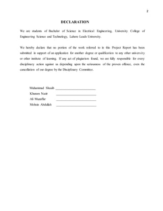 2
DECLARATION
We are students of Bachelor of Science in Electrical Engineering, University College of
Engineering Science and Technology, Lahore Leads University.
We hereby declare that no portion of the work referred to in this Project Report has been
submitted in support of an application for another degree or qualification to any other university
or other institute of learning. If any act of plagiarism found, we are fully responsible for every
disciplinary action against us depending upon the seriousness of the proven offence, even the
cancellation of our degree by the Disciplinary Committee.
Muhammad Shoaib _________________________
Khuram Nazir _________________________
Ali Muzaffar _________________________
Mohsin Abdullah _________________________
 