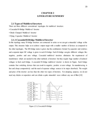 23
CHAPTER 2
LITERATURE SUMMERY
2.1 Types of Multilevel Inverters
There are three different conventional topologies for multilevel inverters:
• Cascaded H-Bridge Multilevel Inverter
• Diode Clamped Multilevel Inverter
• Flying Capacitor Multilevel Inverter
2.1.1 CascadedH-Bridge Multilevel Inverter
In this topology many H-bridge inverters are connected in series so we can get a sinusoidal voltage at the
output. This structure helps us to achieve output target with a smaller number of devices as compared to
the other topologies. The 0H-bridge name is given due the combination formed by capacitor and switches
and a separate input DC voltage is given to each H-bridge. Each H-bridge can give different voltages like
negative, positive and zero voltage. Cascaded multilevel inverters eliminates the requirement of
transformers which are needed in the other methods of inverters but they require huge number of isolated
voltages to feed each bridge. A cascaded H-bridge multilevel inverter is shown in Figure. Each bridge
contains four switching devices that can result in negative, positive or zero voltage. Its manufacturing is
fast and cheap comparatively and the need of separate voltage sources is its major drawback. The weight
and price of the inverter are less than the other two types of inverters. For clamping purpose, we do not
need any diodes or capacitors and can obtain a quite sinusoidal wave without any use of filter.[10]
Figure (2.1) Cascaded H-Bridge
 