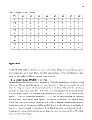 24
Table (2.1) sequence of IGBT switching
Applications
Cascaded H-bridge multilevel inverters are used in active filters, DC power source utilization, power
factor compensators and in motor drivers. One of the main applications of this kind of inverter is their
interfacing with number of different renewable energy resources.
2.1.2 Diode Clamped Multilevel Inverter
The diode clamped multilevel inverter topology is proposed in 1981 and they are also famous with the name neutral
point inverters. The main idea of this topology is to reduce the number of voltage stresses needed by the use of
diodes. The voltage stress across each switch and each capacitor is Vdc. There will be need of 2(n - 1) switching
devices, (n - 1) voltage sources and (n - 1) (n - 2) diodes for n level diode clamped inverter. For example: For a 5-
level diode clamped inverter: n = 5. Therefore, the required number of switches: 2(n - 1) = 8, number of diodes
required: (n - 1) (n - 2) = 12 and number of capacitors: (n - 1) = 4. Three legs with a common DC bus is present in
three phase diode clamped inverter and it minimizes the capacitance requirements. This voltage is further
subdivided via capacitors into switches. The switches are in the form of pairs so it requires that turning on one of
the switches from the pair the other one should be turned off. One of the other advantages is pre-charging the
capacitors as a group. For a single inverter real power flow is difficult because the intermediate dc levels will try
to discharge or overcharge without taking into account the precise control and monitoring [11]. A 5-level diode
clamped inverter is shown in Figure.
 