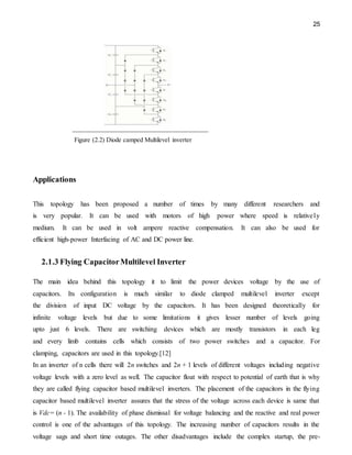25
Figure (2.2) Diode camped Multilevel inverter
Applications
This topology has been proposed a number of times by many different researchers and
is very popular. It can be used with motors of high power where speed is relatively
medium. It can be used in volt ampere reactive compensation. It can also be used for
efficient high-power Interfacing of AC and DC power line.
2.1.3 Flying CapacitorMultilevel Inverter
The main idea behind this topology it to limit the power devices voltage by the use of
capacitors. Its configuration is much similar to diode clamped multilevel inverter except
the division of input DC voltage by the capacitors. It has been designed theoretically for
infinite voltage levels but due to some limitations it gives lesser number of levels going
upto just 6 levels. There are switching devices which are mostly transistors in each leg
and every limb contains cells which consists of two power switches and a capacitor. For
clamping, capacitors are used in this topology.[12]
In an inverter of n cells there will 2n switches and 2n + 1 levels of different voltages including negative
voltage levels with a zero level as well. The capacitor float with respect to potential of earth that is why
they are called flying capacitor based multilevel inverters. The placement of the capacitors in the flying
capacitor based multilevel inverter assures that the stress of the voltage across each device is same that
is Vdc= (n - 1). The availability of phase dismissal for voltage balancing and the reactive and real power
control is one of the advantages of this topology. The increasing number of capacitors results in the
voltage sags and short time outages. The other disadvantages include the complex startup, the pre-
 