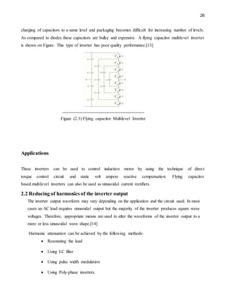 26
charging of capacitors to a same level and packaging becomes difficult for increasing number of levels.
As compared to diodes these capacitors are bulky and expensive. A flying capacitor multilevel inverter
is shown on Figure. This type of inverter has poor quality performance.[13]
Figure (2.3) Flying capacitor Multilevel Inverter
Applications
These inverters can be used to control induction motor by using the technique of direct
torque control circuit and static volt ampere reactive compensation. Flying capacitor
based multilevel inverters can also be used as sinusoidal current rectifiers.
2.2 Reducing of harmonics of the inverter output
The inverter output waveform may vary depending on the application and the circuit used. In most
cases an AC load requires sinusoidal output but the majority of the inverter produces square wave
voltages. Therefore, appropriate means are used to alter the waveforms of the inverter output to a
more or less sinusoidal wave shape.[14]
Harmonic attenuation can be achieved by the following methods:
 Resonating the load
 Using LC filter
 Using pulse width modulation
 Using Poly-phase inverters.
 