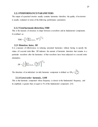 27
2.2.1 PERFORMANCEPARAMETERS
The output of a practical inverter usually contains harmonics therefore; the quality of an inverter
is usually evaluated in terms of the following performance parameters.
2.2.2 Totalharmonic distortion, THD
This is the measure of closeness in shape between a waveform and its fundamental components.
It is defined as:
TDH =
2.2.3 Distortion factor, DF
It is a measure of effectiveness in reducing unwanted harmonics without having to specify the
values of a second order filter. DF indicates the amount of harmonic distortion that remains in a
particular waveform after the harmonics of that waveform have been subjected to a second order
attenuation.
DF =
The distortion of an individual (or nth) harmonic component is defined as: DFn =
2.2.4 Lower-order harmonic, LOH
This is that harmonic component whose frequency is closest to the fundamental frequency, and
its amplitude is greater than or equal to 3% of the fundamental component. [15]
 