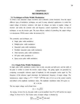 28
CHAPTER 3
METHODOLOGY
3.1 Techniques of Pulse Width Modulation
To obtain a near sinusoidal output waveform and to eliminate certain harmonics from the output
different types of modulation techniques are used. In many industrial applications to control the
output voltage of inverters variations with input dc voltages are made, to regulate voltage of
inverters and satisfy the constant volts and frequency control requirement. There are various
techniques to vary the inverter gain. The most efficient method of controlling the output voltage
is to incorporate PWM control within the inverters.[16]
The commonly used techniques are:
 Single pulse width modulation
 Multiple-pulse width modulation
 Sinusoidal pulse width modulation
 Modified sinusoidal pulse width modulation
 Third harmonic pulse width modulation
 600 pulse width modulation 0
 Space vector pulse width modulation
3.1.1 Single Pulse Width Modulation
In single pulse width modulation control, there is only one pulse per half-cycle and the width of
the pulse is verified to control the inverter output voltage. The gating signals are generated by
comparing a rectangular reference signal of amplitude Ar with rectangular carrier signal Ac. The
frequency of the reference signal determines the fundamental frequency of output voltage. The
instantaneous output voltage is The ratio of Ar to ac is the control variable
and defined as the amplitude modulation index. The amplitude modulation index M is given as:
The rms output voltage can be found from
By varying Ar from 0 to Ac, the pulse width α can be modified from 00 to 1800 and the rms output
voltage Vo from 0 to Vs. The Fourier series of output voltage is obtained by:
 