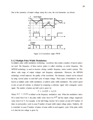 29
Due to the symmetry of output voltage along the x axis, the even harmonics are absent.
Figure (3.1) waveform single PWM
3.1.2 Multiple Pulse Width Modulation
In multiple pulse width modulation technology, waveforms that contain a number of narrow pulses
are used. The frequency of these narrow pulses is called switching or carrier frequency. The
MPWM technology is used in inverters driving variable frequency motor control systems. This
allows wide range of output voltages and frequency adjustments. Moreover, the MPWM
technology overall improves the quality of the waveforms. The harmonic content can be reduced
by using several pulses in each half cycle of output voltage. These types of modulation are also
known as multiple pulse width modulation or uniform pulse width modulation. The control signal
to turn on and off switches is obtained by comparing a reference signal with a triangular carrier
signal. The number of pulses per half cycle is given by
Where is defined as the frequency modulation ratio. When the modulation index
M is varied from 0 to 1, the pulse width varies from 0 to and the output voltage magnitude
varies from 0 to V. For example, in the half bridge inverter Q1 is turned on and off P number of
times in each positive cycle to cause P number of equal width output voltage pulses. Similarly, Q2
is controlled to cause P number of pulses of same width in each negative cycle. If the pulse width
is δ, then the rms voltage is given by
 