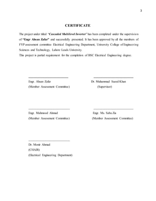 3
CERTIFICATE
The project under titled “Cascaded Multilevel Inverter” has been completed under the supervision
of “Engr Ahsan Zafar” and successfully presented. It has been approved by all the members of
FYP assessment committee Electrical Engineering Department, University College of Engineering
Sciences and Technology, Lahore Leads University.
This project is partial requirement for the completion of BSC Electrical Engineering degree.
__________________________ __________________________
Engr. Ahsan Zafar Dr. Muhammad Saeed Khan
(Member Assessment Committee) (Supervisor)
___________________________ __________________________
Engr. Mahmood Ahmad Engr. Ms. Saba Zia
(Member Assessment Committee) (Member Assessment Committee)
___________________________
Dr. Monir Ahmad
(CHAIR)
(Electrical Engineering Department)
 