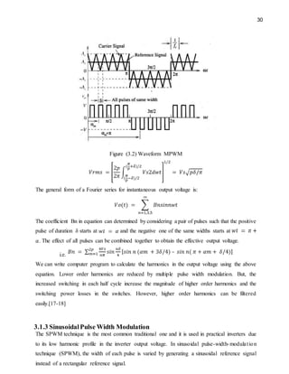 30
Figure (3.2) Waveform MPWM
The general form of a Fourier series for instantaneous output voltage is:
The coefficient Bn in equation can determined by considering a pair of pulses such that the positive
pulse of duration δ starts at and the negative one of the same widths starts at
. The effect of all pulses can be combined together to obtain the effective output voltage.
i.e.
We can write computer program to calculate the harmonics in the output voltage using the above
equation. Lower order harmonics are reduced by multiple pulse width modulation. But, the
increased switching in each half cycle increase the magnitude of higher order harmonics and the
switching power losses in the switches. However, higher order harmonics can be filtered
easily.[17-18]
3.1.3 SinusoidalPulse Width Modulation
The SPWM technique is the most common traditional one and it is used in practical inverters due
to its low harmonic profile in the inverter output voltage. In sinusoidal pulse-width-modulation
technique (SPWM), the width of each pulse is varied by generating a sinusoidal reference signal
instead of a rectangular reference signal.
 