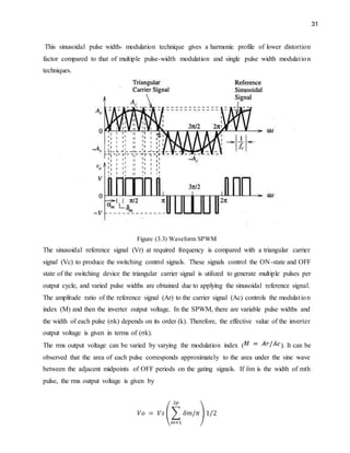 31
This sinusoidal pulse width- modulation technique gives a harmonic profile of lower distortion
factor compared to that of multiple pulse-width modulation and single pulse width modulation
techniques.
Figure (3.3) Waveform SPWM
The sinusoidal reference signal (Vr) at required frequency is compared with a triangular carrier
signal (Vc) to produce the switching control signals. These signals control the ON-state and OFF
state of the switching device the triangular carrier signal is utilized to generate multiple pulses per
output cycle, and varied pulse widths are obtained due to applying the sinusoidal reference signal.
The amplitude ratio of the reference signal (Ar) to the carrier signal (Ac) controls the modulation
index (M) and then the inverter output voltage. In the SPWM, there are variable pulse widths and
the width of each pulse (σk) depends on its order (k). Therefore, the effective value of the inverter
output voltage is given in terms of (σk).
The rms output voltage can be varied by varying the modulation index ( ). It can be
observed that the area of each pulse corresponds approximately to the area under the sine wave
between the adjacent midpoints of OFF periods on the gating signals. If δm is the width of mth
pulse, the rms output voltage is given by
 