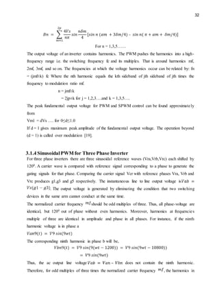32
For n = 1,3,5……
The output voltage of an inverter contains harmonics. The PWM pushes the harmonics into a high-
frequency range i.e. the switching frequency fc and its multiples. That is around harmonics mf,
2mf, 3mf, and so on. The frequencies at which the voltage harmonics occur can be related by: fn
= (jmf±k) fc Where the nth harmonic equals the kth sideband of jth sideband of jth times the
frequency to modulation ratio mf.
n = jmf±k
= 2jp±k for j = 1,2,3….and k = 1,3,5….
The peak fundamental output voltage for PWM and SPWM control can be found approximately
from
Vm1 = dVs …. for 0≤d≤1.0
If d = 1 gives maximum peak amplitude of the fundamental output voltage. The operation beyond
(d = 1) is called over modulation [19].
3.1.4 SinusoidalPWM for Three Phase Inverter
For three phase inverters there are three sinusoidal reference waves (Vra,Vrb,Vrc) each shifted by
1200. A carrier wave is compared with reference signal corresponding to a phase to generate the
gating signals for that phase. Comparing the carrier signal Vcr with reference phases Vra, Vrb and
Vrc produces g1,g3 and g5 respectively. The instantaneous line to line output voltage is
. The output voltage is generated by eliminating the condition that two switching
devices in the same arm cannot conduct at the same time.
The normalized carrier frequency should be odd multiples of three. Thus, all phase-voltage are
identical, but 1200 out of phase without even harmonics. Moreover, harmonics at frequencies
multiple of three are identical in amplitude and phase in all phases. For instance, if the ninth
harmonic voltage is in phase a
The corresponding ninth harmonic in phase b will be,
Thus, the ac output line voltage does not contain the ninth harmonic.
Therefore, for odd multiples of three times the normalized carrier frequency , the harmonics in
 