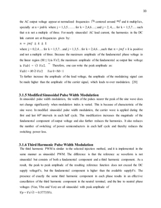 33
the AC output voltage appear at normalized frequencies centered around and it multiplies,
specially at n = jmf±k where j = 1,3,5……. for k = 2,4,6….; and j = 2, 4,.... for k = 1,5,7…. such
that n is not a multiple of three. For nearly sinusoidal AC load current, the harmonics in the DC
link current are at frequencies given by:
where j = 0,2,4…. for k = 1,5,7…and j = 1,3,5…for k = 2,4,6…,such that 𝑛 = 𝑗𝑚𝑓 ± 𝑘 is positive
and not a multiple of three. Because the maximum amplitude of the fundamental phase voltage in
the linear region (M ≤ 1) is 𝑉𝑠/2, the maximum amplitude of the fundamental ac output line voltage
is 𝑉𝑎𝑏1 = √3 𝑉𝑠/2. Therefore, one can write the peak amplitude as:
𝑉𝑎𝑏1 = 𝑀√3 𝑉𝑠/2 For 0 <M< 1
To further increase the amplitude of the load voltage, the amplitude of the modulating signal can
be made higher than the amplitude of the carrier signal, which leads to over modulation. [20]
3.1.5 ModifiedSinusoidal Pulse Width Modulation
In sinusoidal pulse width modulation, the width of the pulses nearer the peak of the sine wave does
not change significantly when modulation index is varied. This is because of characteristic of the
sine wave. In modified sinusoidal pulse width modulation, the carrier wave is applied during the
first and last 600 intervals in each half cycle. This modification increases the magnitude of the
fundamental component of output voltage and also further reduces the harmonics. It also reduces
the number of switching of power semiconductors in each half cycle and thereby reduces the
switching power loss.
3.1.6 Third Harmonic Pulse Width Modulation
The third harmonic PWM is similar to the selected injection method, and it is implemented in the
same manner as sinusoidal PWM. The difference is that the reference ac waveform is not
sinusoidal but consists of both a fundamental component and a third harmonic component. As a
result, the peak to peak amplitude of the resulting reference function does not exceed the DC
supply voltage𝑉𝑠, but the fundamental component is higher than the available supply𝑉𝑠. The
presence of exactly the same third harmonic component in each phase results in an effective
cancellation of the third harmonic component in the neutral terminal, and the line to neutral phase
voltages (Van, Vbn and Vcn) are all sinusoidal with peak amplitude of
𝑉𝑝 = 𝑉𝑠/√3 = 0.57735𝑉𝑠.
 