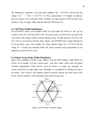 34
The fundamental component is the same peak amplitude 𝑉𝑝1 = 0.57735𝑉𝑠 and the peak line
voltage is 𝑉𝐿 = √3𝑉𝑝 = 3 ∗ 0.57735 = 𝑉𝑠. This is approximately 15.5% higher in amplitude
than that achieved by the sinusoidal PWM. Therefore, the third harmonic PWM provides better
utilization of the dc supply voltage than the sinusoidal PWM does.[21]
3.1.7 600
Pulse Width Modulations
The 600 PWM is similar to the modified PWM. The idea behind 600 PWM is to “flat top” the
waveform from 600 to 1200 and 2400 to 3000. The power devices are held ON for one third of the
cycle (when at full voltage) and have reduced switching losses. All triple harmonics (3rd, 9th, 15th,
21st, 27th, etc.) are absent in the three phase voltages. The 600PWM creates a larger fundamental
(2/√3) and utilizes more of the available DC voltage (phased voltage 𝑉𝑝 = 0.57735𝑉𝑠 and line
voltage 𝑉𝐿 = 𝑉𝑠) than does sinusoidal PWM. The output waveform can be approximated by the
fundamental and the first few terms.
3.1.8 Space VectorPulse Width Modulation
Space vector modulation (SVM) is quite different from the PWM methods. With PWMs, the
inverter can be thought of as three separate push – pull drives stages, which create each phase
waveform independently. SVM, however, treats the inverter as a single unit, especially; the
inverter can be driven to eight unique states. Modulation is accomplished by switching the state of
the inverter. This is done in each sampling period by properly selecting the switch states of the
inverter and the calculation of the appropriate time period for each state.
Figure (3.4) SVM line to neutral voltage
 