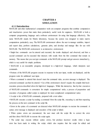 38
CHAPTER 4
SIMULATION
4.1.1 Introduction
MATLAB and other mathematical computation tools are computer programs that combine computation
and visualization power that make them particularly useful tools for engineers. MATLAB is both a
computer programming language and a software environment for using that language effectively. The
name MATLAB stands for Matrix laboratory, because the system was designed to make matrix
computations particularly easy. The MATLAB environment allows the user to manage variables, import
and export data, perform calculations, generate plots, and develop and manage files for use with
MATLAB. The MATLAB environment is an interactive environment:
• Single-line commands can be entered and executed, the results displayed and observed, and then a
second command can be executed that interacts with results from the first command that remain in
memory. This means that you can type commands at the MATLAB prompt and get answers immediately,
which is very useful for simple problems.
• MATLAB is an executable program, developed in a high-level language, which interprets user
commands.
• Portions of the MATLAB program execute in response to the user input, results are displayed, and the
program waits for additional user input.
• When a command is entered that doesn’t meet the command rules, an error message is displayed. The
corrected command can then be entered. • Use of this environment doesn’t require the compile-link/load-
execution process described above for high-level languages. While this interactive, line-by-line execution
of MATLAB commands is convenient for simple computational tasks, a process of preparation and
execution of programs called scripts is employed for more complicated computational tasks:
• A script is list of MATLAB commands, prepared with a text editor.
• MATLAB executes a script by reading a command from the script file, executing it, and then repeating
the process on the next command in the script file.
• Errors in the syntax of a command are detected when MATLAB attempts to execute the command. A
syntax error message is displayed and execution of the script is halted.
• When syntax errors are encountered, the user must edit the script file to correct the error
and then direct MATLAB to execute the script again.
• The script may execute without syntax errors, but produce incorrect results when a logic
error has been made in writing the script, which also requires that the script be edited and
 