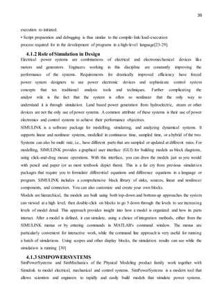 39
execution re-initiated.
• Script preparation and debugging is thus similar to the compile-link/load-execution
process required for in the development of programs in a high-level language[23-29].
4.1.2 Role ofSimulation in Design
Electrical power systems are combinations of electrical and electromechanical devices like
motors and generators. Engineers working in this discipline are constantly improving the
performance of the systems. Requirements for drastically improved efficiency have forced
power system designers to use power electronic devices and sophisticate control system
concepts that tax traditional analysis tools and techniques. Further complicating the
analyst role is the fact that the system is often so nonlinear that the only way to
understand it is through simulation. Land based power generation from hydroelectric, steam or other
devices are not the only use of power systems. A common attribute of these systems is their use of power
electronics and control systems to achieve their performance objectives.
SIMULINK is a software package for modelling, simulating, and analyzing dynamical systems. It
supports linear and nonlinear systems, modelled in continuous time, sampled time, or a hybrid of the two.
Systems can also be multi rate, i.e., have different parts that are sampled or updated at different rates. For
modelling, SIMULINK provides a graphical user interface (GUI) for building models as block diagrams,
using click-and-drag mouse operations. With this interface, you can draw the models just as you would
with pencil and paper (or as most textbook depict them). This is a far cry from previous simulation
packages that require you to formulate differential equations and difference equations in a language or
program. SIMULINK includes a comprehensive block library of sinks, sources, linear and nonlinear
components, and connectors. You can also customize and create your own blocks.
Models are hierarchical, the models are built using both top-down and bottom-up approaches the system
can viewed at a high level, then double-click on blocks to go 5 down through the levels to see increasing
levels of model detail. This approach provides insight into how a model is organized and how its parts
interact. After a model is defined, it can simulate, using a choice of integration methods, either from the
SIMULINK menus or by entering commands in MATLAB's command window. The menus are
particularly convenient for interactive work, while the command line approach is very useful for running
a batch of simulations. Using scopes and other display blocks, the simulation results can see while the
simulation is running [30]
4.1.3 SIMPOWERSYSTEMS
SimPowerSystems and SimMechanics of the Physical Modeling product family work together with
Simulink to model electrical, mechanical and control systems. SimPowerSystems is a modern tool that
allows scientists and engineers to rapidly and easily build models that simulate power systems.
 