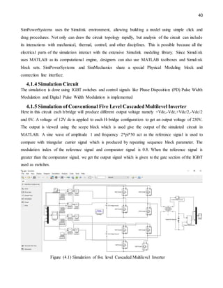 40
SimPowerSystems uses the Simulink environment, allowing building a model using simple click and
drag procedures. Not only can draw the circuit topology rapidly, but analysis of the circuit can include
its interactions with mechanical, thermal, control, and other disciplines. This is possible because all the
electrical parts of the simulation interact with the extensive Simulink modeling library. Since Simulink
uses MATLAB as its computational engine, designers can also use MATLAB toolboxes and Simulink
block sets. SimPowerSystems and SimMechanics share a special Physical Modeling block and
connection line interface.
4.1.4 Simulation Circuit
The simulation is done using IGBT switches and control signals like Phase Disposition (PD) Pulse Width
Modulation and Digital Pulse Width Modulation is implemented
4.1.5 Simulation of Conventional Five Level CascadedMultilevel Inverter
Here in this circuit each h bridge will produce different output voltage namely +Vdc,-Vdc,+Vdc/2,-Vdc/2
and 0V. A voltage of 12V dc is applied to each H-bridge configuration to get an output voltage of 230V.
The output is viewed using the scope block which is used give the output of the simulated circuit in
MATLAB. A sine wave of amplitude 1 and frequency 2*pi*50 act as the reference signal is used to
compare with triangular carrier signal which is produced by repeating sequence block parameter. The
modulation index of the reference signal and comparator signal is 0.8. When the reference signal is
greater than the comparator signal, we get the output signal which is given to the gate section of the IGBT
used as switches.
Figure (4.1) Simulation of five level Cascaded Multilevel Inverter
 