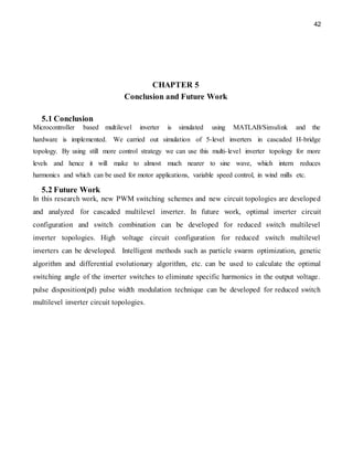 42
CHAPTER 5
Conclusion and Future Work
5.1 Conclusion
Microcontroller based multilevel inverter is simulated using MATLAB/Simulink and the
hardware is implemented. We carried out simulation of 5-level inverters in cascaded H-bridge
topology. By using still more control strategy we can use this multi-level inverter topology for more
levels and hence it will make to almost much nearer to sine wave, which intern reduces
harmonics and which can be used for motor applications, variable speed control, in wind mills etc.
5.2 Future Work
In this research work, new PWM switching schemes and new circuit topologies are developed
and analyzed for cascaded multilevel inverter. In future work, optimal inverter circuit
configuration and switch combination can be developed for reduced switch multilevel
inverter topologies. High voltage circuit configuration for reduced switch multilevel
inverters can be developed. Intelligent methods such as particle swarm optimization, genetic
algorithm and differential evolutionary algorithm, etc. can be used to calculate the optimal
switching angle of the inverter switches to eliminate specific harmonics in the output voltage.
pulse disposition(pd) pulse width modulation technique can be developed for reduced switch
multilevel inverter circuit topologies.
 