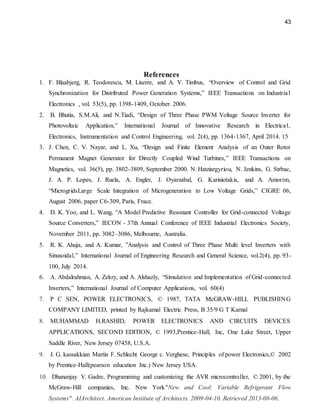 43
References
1. F. Blaabjerg, R. Teodorescu, M. Liserre, and A. V. Timbus, “Overview of Control and Grid
Synchronization for Distributed Power Generation Systems,” IEEE Transactions on Industrial
Electronics , vol. 53(5), pp. 1398-1409, October. 2006.
2. B. Bhutia, S.M.Ali, and N.Tiadi, “Design of Three Phase PWM Voltage Source Inverter for
Photovoltaic Application,” International Journal of Innovative Research in Electrical,
Electronics, Instrumentation and Control Engineering, vol. 2(4), pp. 1364-1367, April 2014. 15
3. J. Chen, C. V. Nayar, and L. Xu, “Design and Finite Element Analysis of an Outer Rotor
Permanent Magnet Generator for Directly Coupled Wind Turbines,” IEEE Transactions on
Magnetics, vol. 36(5), pp. 3802-3809, September 2000. N. Hatziargyriou, N. Jenkins, G. Strbac,
J. A. P. Lopes, J. Ruela, A. Engler, J. Oyarzabal, G. Kariniotakis, and A. Amorim,
“MicrogridsLarge Scale Integration of Microgeneration to Low Voltage Grids,” CIGRE 06,
August 2006, paper C6-309, Paris, Frace.
4. D. K. Yoo, and L. Wang, “A Model Predictive Resonant Controller for Grid-connected Voltage
Source Converters,” IECON - 37th Annual Conference of IEEE Industrial Electronics Society,
November 2011, pp. 3082–3086, Melbourne, Australia.
5. R. K. Ahuja, and A. Kumar, ”Analysis and Control of Three Phase Multi level Inverters with
Sinusoidal,” International Journal of Engineering Research and General Science, vol.2(4), pp. 93-
100, July 2014.
6. A. Abdalrahman, A. Zekry, and A. Alshazly, “Simulation and Implementation of Grid-connected
Inverters,” International Journal of Computer Applications, vol. 60(4)
7. P C SEN, POWER ELECTRONICS, © 1987, TATA McGRAW-HILL PUBLISHING
COMPANY LIMITED, printed by Rajkamal Electric Press, B 35/9 G T Karnal
8. MUHAMMAD H.RASHID, POWER ELECTRONICS AND CIRCUITS DEVICES
APPLICATIONS, SECOND EDITION, © 1993,Prentice-Hall, Inc, One Lake Street, Upper
Saddle River, New Jersey 07458, U.S.A.
9. J. G. kassakkian Martin F. Schlecht George c. Verghese, Principles of power Electronics,© 2002
by Prentice-Hall(pearson education Inc.) New Jersey USA.
10. Dhananjay V. Gadre, Programming and customizing the AVR microcontroller, © 2001, by the
McGraw-Hill companies, Inc. New York"New and Cool: Variable Refrigerant Flow
Systems". AIArchitect. American Institute of Architects. 2009-04-10. Retrieved 2013-08-06.
 