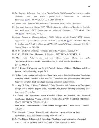 44
11. Du, Ruoyang; Robertson, Paul (2017). "Cost Effective Grid-Connected Inverter for a Micro
Combined Heat and Power System". IEEE Transactions on Industrial
Electronics. doi:10.1109/TIE.2017.2677340. ISSN 0278-0046.
12. James, Hahn. "Modified Sine-Wave Inverter Enhanced" (PDF). Power Electronics.
13. Rodriguez, Jose; et al. (August 2002). "Multilevel Inverters: A Survey of Topologies, Controls,
and Applications". IEEE Transactions on Industrial Electronics. IEEE. 49 (4): 724–
738. doi:10.1109/TIE.2002.801052..
14. Owen, Edward L. (January–February 1996). "Origins of the Inverter". IEEE Industry
Applications Magazine: History Department. IEEE. 2 (1): 64–66. doi:10.1109/2943.476602. D.
R. Grafham and J. C. Hey, editors, ed. (1972). SCR Manual (Fifth ed.). Syracuse, N.Y. USA:
General Electric. pp. 236–239.
15. D. W. Hart, Power Electronics. Valparaiso University, Valparaiso, Indiana,2010
16. C. W. LANDER, Power Electronics, De Montfort UNIVERSITY, LEICESTER,1981.
17. Micro semi, Park, Inverse Park and Clarke, Inverse Clarke, user guide
(http://www.microsemi.com/index.php?option=com_docman&task=doc_download&
gid=132799),2013.
18. P. C. Krause, O.Wasynczuk and Scott D. Sendoff, Analysis of Electric Machinery and Drive
Systems, Purdue University, August 2013
19. Z. Lin, H. Ma, Modeling and Analysis of Three-phase Inverter based on Generalized State Space
Averaging Method, Hangzhou, China, Nov. 2013, Generalized state space averaging; three-phase
three-wire issnverter; dead-time effect; modeling; simulation and experiment.,
20. J. Song, X. Zhang, L. Zheng, Y. Gao and Y. Song, Simulation and Experiment of Three-phase
Voltage SPWM Inverter, Taiyuan, China, November 2015, inverter; modeling; decoupling; dual-
loop control; PI controller
21. R. Zhang, High Performance Power Converter Systems for Nonlinear and Unbalanced
Load/Source, Blacksbug, Virginia ,1998 [8] J. JUNG, SINE-Δ PWM INVERTER, THE OHIO-
STATEUNIVERSITY,FEBRUARY,2005
22. M.H. Rashid, “Power electronics: circuits, devices, and applications”, Third Edition, Prentice
Hall, 2004.
23. Y. Kang and J.D. Lavers, “Power electronics simulation: current progress and future
development”, IEEE PES Summer Meeting, 1994, pp. 169-174
24. P.J. Van Duijsen, P. Bauer and D. Gospodaric, “Simulation based optimization of electrical
drives”, PCIM 04, Nurnberg, May 25-27, ISBN 3-928643-39-8, pp. 922-927.
 