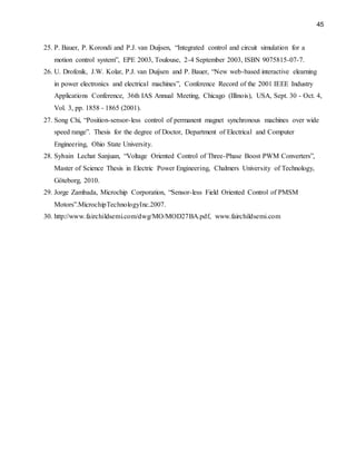 45
25. P. Bauer, P. Korondi and P.J. van Duijsen, “Integrated control and circuit simulation for a
motion control system”, EPE 2003, Toulouse, 2-4 September 2003, ISBN 9075815-07-7.
26. U. Drofenik, J.W. Kolar, P.J. van Duijsen and P. Bauer, “New web-based interactive elearning
in power electronics and electrical machines”, Conference Record of the 2001 IEEE Industry
Applications Conference, 36th IAS Annual Meeting, Chicago (Illinois), USA, Sept. 30 - Oct. 4,
Vol. 3, pp. 1858 - 1865 (2001).
27. Song Chi, “Position-sensor-less control of permanent magnet synchronous machines over wide
speed range”. Thesis for the degree of Doctor, Department of Electrical and Computer
Engineering, Ohio State University.
28. Sylvain Lechat Sanjuan, “Voltage Oriented Control of Three-Phase Boost PWM Converters”,
Master of Science Thesis in Electric Power Engineering, Chalmers University of Technology,
Göteborg, 2010.
29. Jorge Zambada, Microchip Corporation, “Sensor-less Field Oriented Control of PMSM
Motors”.MicrochipTechnologyInc.2007.
30. http://www.fairchildsemi.com/dwg/MO/MOD27BA.pdf, www.fairchildsemi.com
 