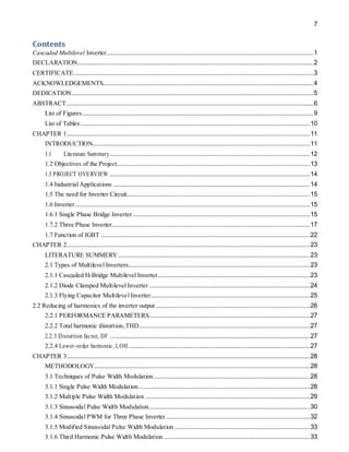 7
Contents
Cascaded Multilevel Inverter.........................................................................................................................1
DECLARATION..........................................................................................................................................2
CERTIFICATE............................................................................................................................................3
ACKNOWLEDGEMENTS...........................................................................................................................4
DEDICATION.............................................................................................................................................5
ABSTRACT................................................................................................................................................6
List of Figures.......................................................................................................................................9
List of Tables ......................................................................................................................................10
CHAPTER 1..............................................................................................................................................11
INTRODUCTION...............................................................................................................................11
1.1 Literature Summary.....................................................................................................................12
1.2 Objectives of the Project.................................................................................................................13
1.3 PROJECT OVERVIEW .....................................................................................................................14
1.4 Industrial Applications ...................................................................................................................14
1.5 The need for Inverter Circuit...........................................................................................................15
1.6 Inverter.........................................................................................................................................15
1.6.1 Single Phase Bridge Inverter........................................................................................................15
1.7.2 Three Phase Inverter....................................................................................................................17
1.7 Function of IGBT ..........................................................................................................................22
CHAPTER 2..............................................................................................................................................23
LITERATURE SUMMERY ................................................................................................................23
2.1 Types of Multilevel Inverters..........................................................................................................23
2.1.1 Cascaded H-Bridge Multilevel Inverter.........................................................................................23
2.1.2 Diode Clamped Multilevel Inverter ..............................................................................................24
2.1.3 Flying Capacitor Multilevel Inverter.............................................................................................25
2.2 Reducing of harmonics of the inverter output ..........................................................................................26
2.2.1 PERFORMANCE PARAMETERS..............................................................................................27
2.2.2 Total harmonic distortion,THD....................................................................................................27
2.2.3 Distortion factor, DF .....................................................................................................................27
2.2.4 Lower-order harmonic, LOH..........................................................................................................27
CHAPTER 3..............................................................................................................................................28
METHODOLOGY..............................................................................................................................28
3.1 Techniques of Pulse Width Modulation ...........................................................................................28
3.1.1 Single Pulse Width Modulation....................................................................................................28
3.1.2 Multiple Pulse Width Modulation ................................................................................................29
3.1.3 Sinusoidal Pulse Width Modulation..............................................................................................30
3.1.4 Sinusoidal PWM for Three Phase Inverter ....................................................................................32
3.1.5 Modified Sinusoidal Pulse Width Modulation ...............................................................................33
3.1.6 Third Harmonic Pulse Width Modulation .....................................................................................33
 