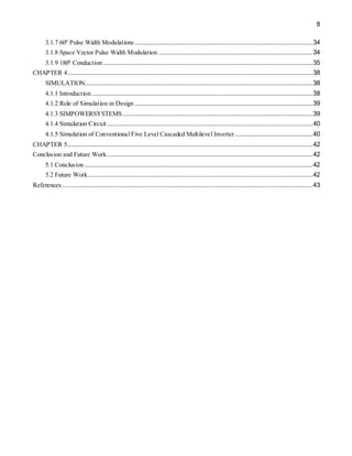 8
3.1.7 600
Pulse Width Modulations .......................................................................................................34
3.1.8 Space Vector Pulse Width Modulation .........................................................................................34
3.1.9 1800
Conduction .........................................................................................................................35
CHAPTER 4..............................................................................................................................................38
SIMULATION....................................................................................................................................38
4.1.1 Introduction................................................................................................................................38
4.1.2 Role of Simulation in Design .......................................................................................................39
4.1.3 SIMPOWERSYSTEMS..............................................................................................................39
4.1.4 Simulation Circuit.......................................................................................................................40
4.1.5 Simulation of Conventional Five Level Cascaded Multilevel Inverter.............................................40
CHAPTER 5..............................................................................................................................................42
Conclusion and Future Work.......................................................................................................................42
5.1 Conclusion ....................................................................................................................................42
5.2 Future Work..................................................................................................................................42
References .................................................................................................................................................43
 