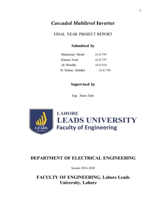 1
Cascaded Multilevel Inverter
FINAL YEAR PROJECT REPORT
Submitted by
Muhammad Shoaib 16-E-795
Khuram Nazir 16-E-797
Ali Muzaffar 16-E-816
M. Mohsin Abdullah 16-E-794
Supervised by
Engr. Ahsan Zafar
DEPARTMENT OF ELECTRICAL ENGINEERING
Session 2016-2020
FACULTY OF ENGINEERING, Lahore Leads
University, Lahore
 