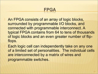  An FPGA consists of an array of logic blocks,
surrounded by programmable I/O blocks, and
connected with programmable interconnect. A
typical FPGA contains from 64 to tens of thousands
of logic blocks and an even greater number of flip-
flops.
 Each logic cell can independently take on any one
of a limited set of personalities. The individual cells
are interconnected by a matrix of wires and
programmable switches.
13
 