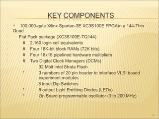  * 100,000-gate Xilinx Spartan-3E XC3S100E FPGAin a 144-Thin
Quad
 Flat Pack package (XC3S100E-TQ144)
 # 2,160 logic cell equivalents
 # Four 18K-bit block RAMs (72K bits)
 # Four 18x18 pipelined hardware multipliers
 # Two Digital Clock Managers (DCMs)
32 Mbit Intel Strata Flash
 * 3 numbers of 20 pin header to interface VLSI based
experiment modules
 8 input Dip Switches
 * 8 output Light Emitting Diodes (LEDs)
 * On Board programmable oscillator (3 to 200 MHz)
15
 