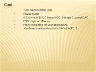 16x2 Alphanumeric LCD
* RS232 UART
* 4 Channel 8 Bit I2C based ADC & single Channel DAC
* PS/2 Keyboard/Mouse
* Prototyping area for user applications
* On Board configuration flash PROM XCF01S
16
 
